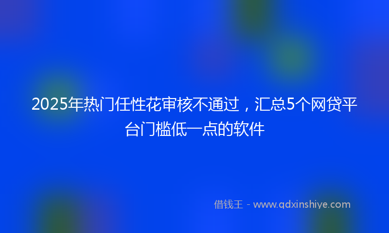 2025年热门任性花审核不通过，汇总5个网贷平台门槛低一点的软件