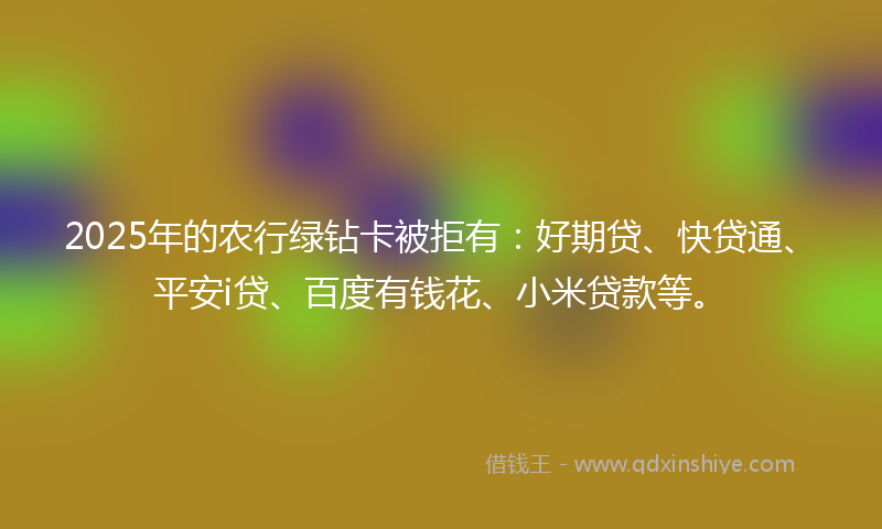 2025年的农行绿钻卡被拒有：好期贷、快贷通、平安i贷、百度有钱花、小米贷款等。