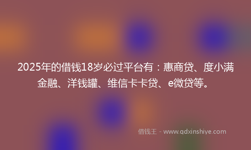 2025年的借钱18岁必过平台有：惠商贷、度小满金融、洋钱罐、维信卡卡贷、e微贷等。