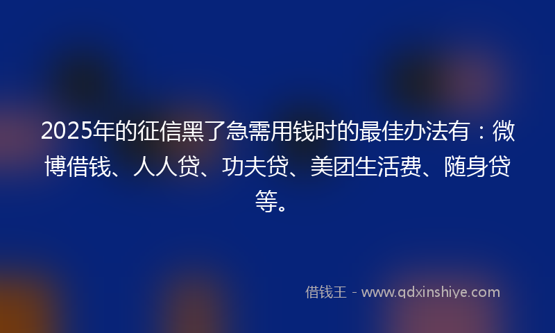2025年的征信黑了急需用钱时的最佳办法有：微博借钱、人人贷、功夫贷、美团生活费、随身贷等。