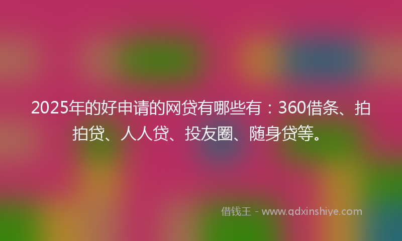 2025年的好申请的网贷有哪些有：360借条、拍拍贷、人人贷、投友圈、随身贷等。