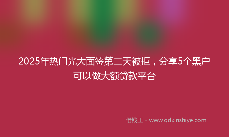 2025年热门光大面签第二天被拒，分享5个黑户可以做大额贷款平台
