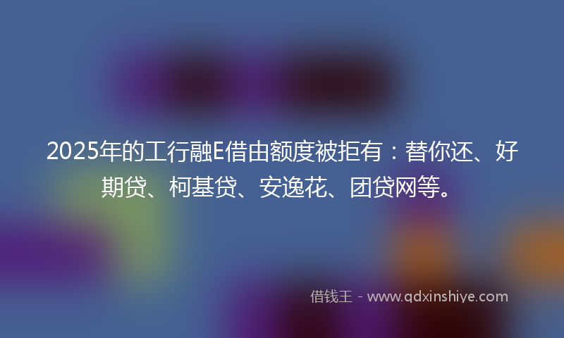 2025年的工行融E借由额度被拒有：替你还、好期贷、柯基贷、安逸花、团贷网等。