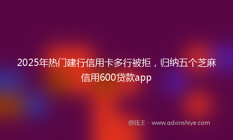 2025年热门建行信用卡多行被拒，归纳五个芝麻信用600贷款app