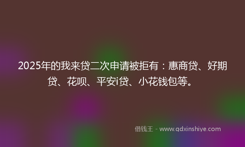 2025年的我来贷二次申请被拒有：惠商贷、好期贷、花呗、平安i贷、小花钱包等。