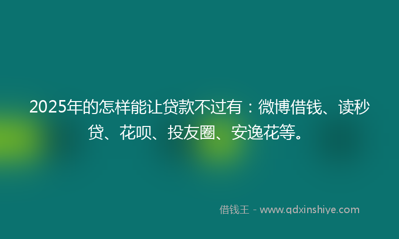2025年的怎样能让贷款不过有：微博借钱、读秒贷、花呗、投友圈、安逸花等。