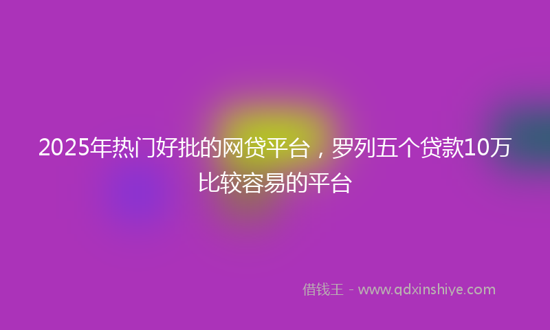 2025年热门好批的网贷平台，罗列五个贷款10万比较容易的平台