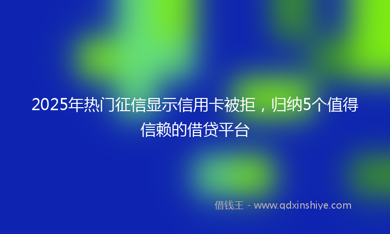 2025年热门征信显示信用卡被拒，归纳5个值得信赖的借贷平台