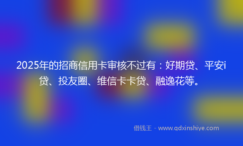 2025年的招商信用卡审核不过有：好期贷、平安i贷、投友圈、维信卡卡贷、融逸花等。