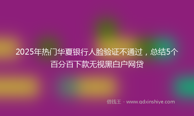 2025年热门华夏银行人脸验证不通过，总结5个百分百下款无视黑白户网贷
