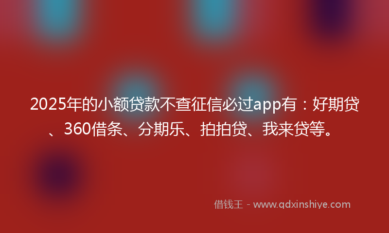 2025年的小额贷款不查征信必过app有：好期贷、360借条、分期乐、拍拍贷、我来贷等。