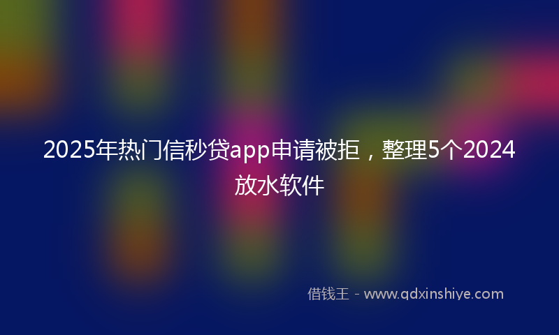 2025年热门信秒贷app申请被拒，整理5个2024放水软件