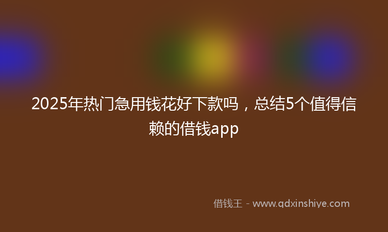 2025年热门急用钱花好下款吗，总结5个值得信赖的借钱app