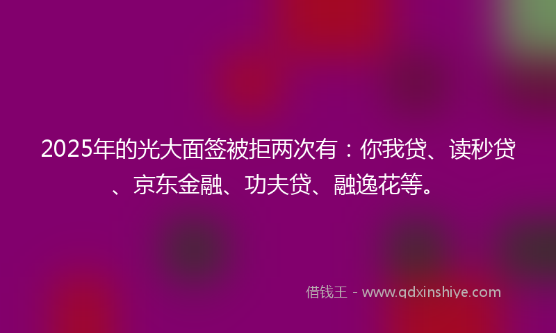 2025年的光大面签被拒两次有：你我贷、读秒贷、京东金融、功夫贷、融逸花等。