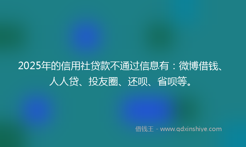 2025年的信用社贷款不通过信息有：微博借钱、人人贷、投友圈、还呗、省呗等。