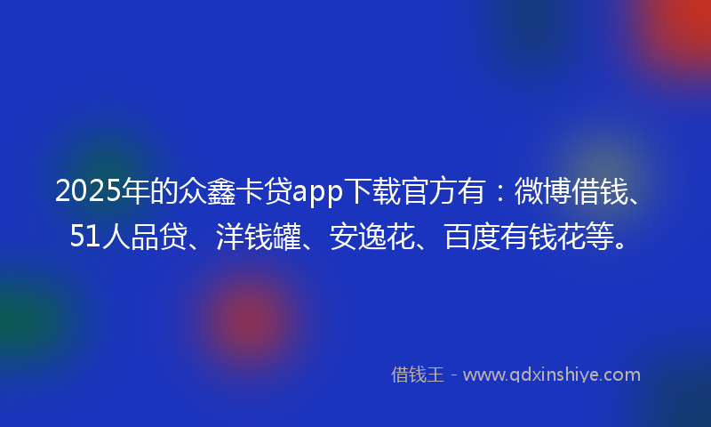 2025年的众鑫卡贷app下载官方有：微博借钱、51人品贷、洋钱罐、安逸花、百度有钱花等。