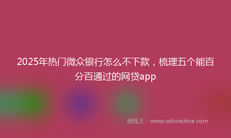 2025年热门微众银行怎么不下款，梳理五个能百分百通过的网贷app