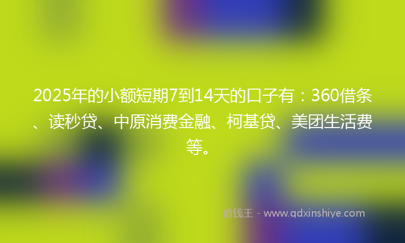 2025年的小额短期7到14天的口子有：360借条、读秒贷、中原消费金融、柯基贷、美团生活费等。