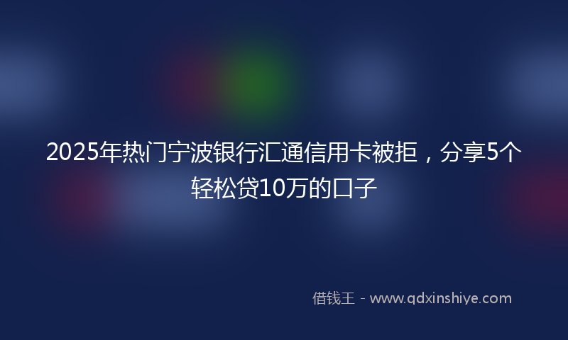 2025年热门宁波银行汇通信用卡被拒，分享5个轻松贷10万的口子