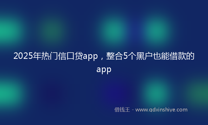 2025年热门信口贷app，整合5个黑户也能借款的app
