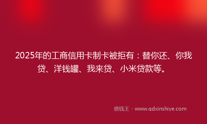 2025年的工商信用卡制卡被拒有：替你还、你我贷、洋钱罐、我来贷、小米贷款等。