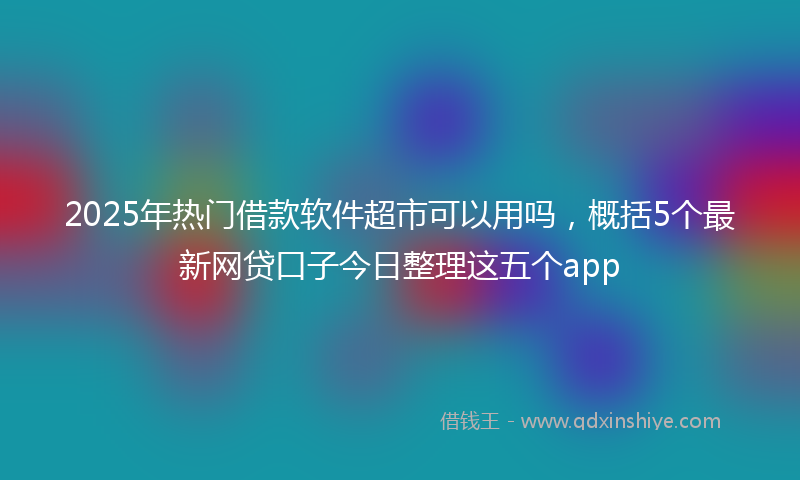 2025年热门借款软件超市可以用吗，概括5个最新网贷口子今日整理这五个app