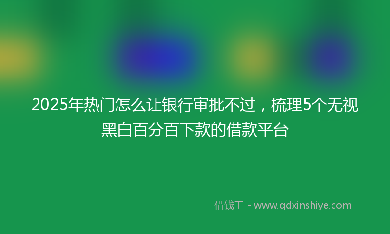 2025年热门怎么让银行审批不过，梳理5个无视黑白百分百下款的借款平台