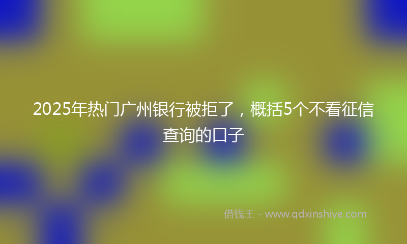 2025年热门广州银行被拒了，概括5个不看征信查询的口子