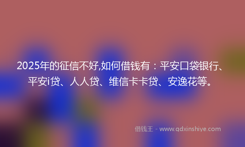 2025年的征信不好,如何借钱有：平安口袋银行、平安i贷、人人贷、维信卡卡贷、安逸花等。
