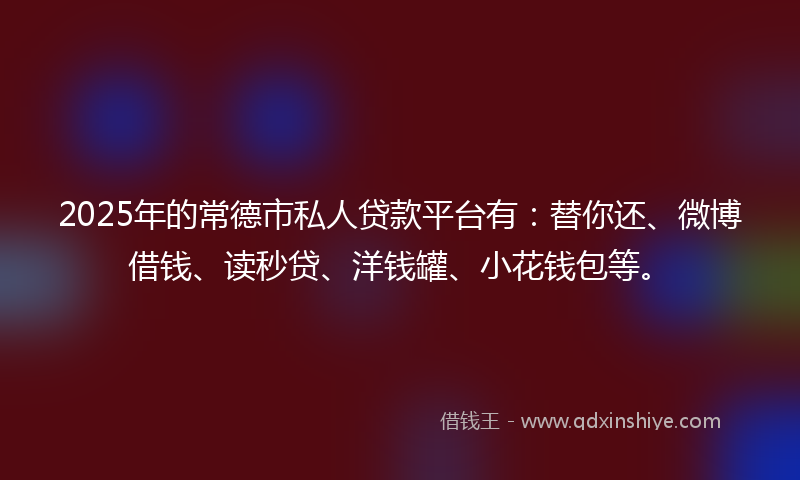 2025年的常德市私人贷款平台有：替你还、微博借钱、读秒贷、洋钱罐、小花钱包等。