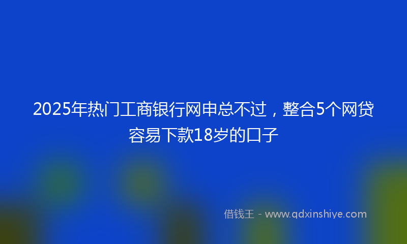 2025年热门工商银行网申总不过，整合5个网贷容易下款18岁的口子