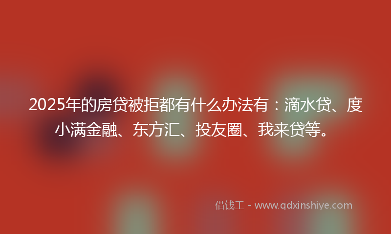 2025年的房贷被拒都有什么办法有：滴水贷、度小满金融、东方汇、投友圈、我来贷等。