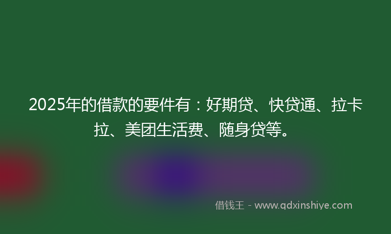 2025年的借款的要件有：好期贷、快贷通、拉卡拉、美团生活费、随身贷等。