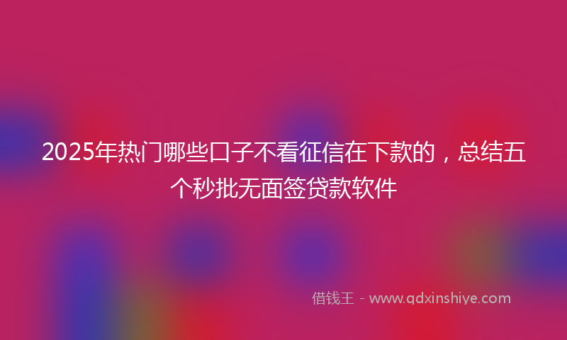 2025年热门哪些口子不看征信在下款的，总结五个秒批无面签贷款软件