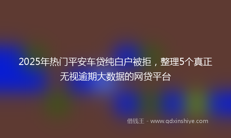 2025年热门平安车贷纯白户被拒，整理5个真正无视逾期大数据的网贷平台