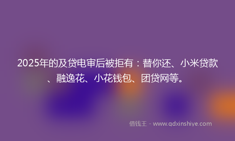 2025年的及贷电审后被拒有：替你还、小米贷款、融逸花、小花钱包、团贷网等。
