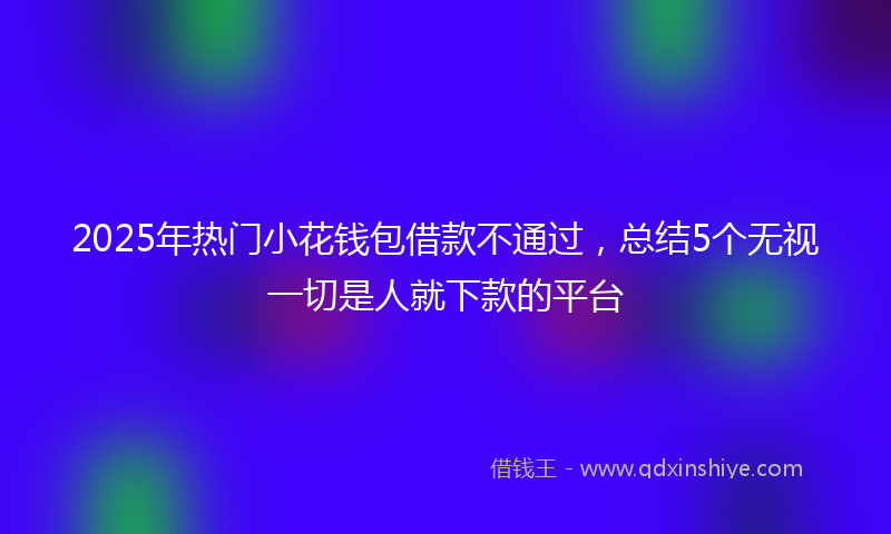 2025年热门小花钱包借款不通过，总结5个无视一切是人就下款的平台