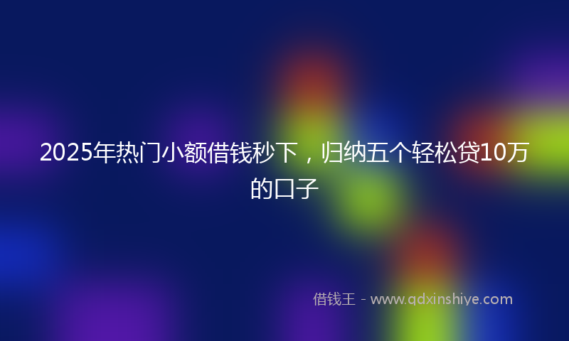 2025年热门小额借钱秒下，归纳五个轻松贷10万的口子