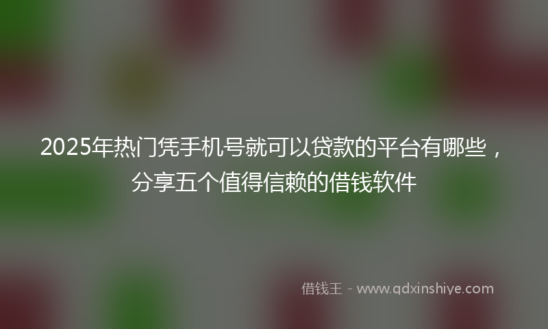 2025年热门凭手机号就可以贷款的平台有哪些，分享五个值得信赖的借钱软件