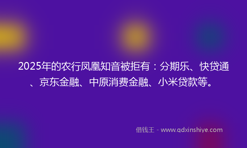 2025年的农行凤凰知音被拒有：分期乐、快贷通、京东金融、中原消费金融、小米贷款等。