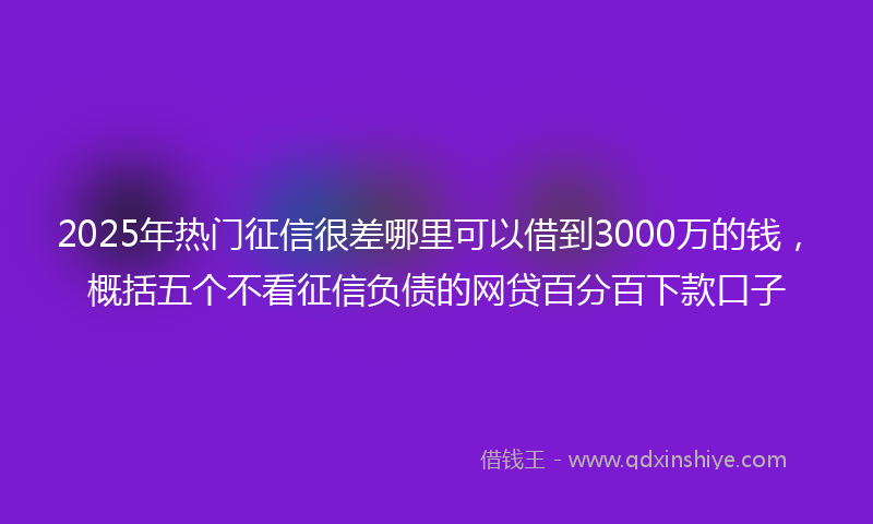 2025年热门征信很差哪里可以借到3000万的钱，概括五个不看征信负债的网贷百分百下款口子