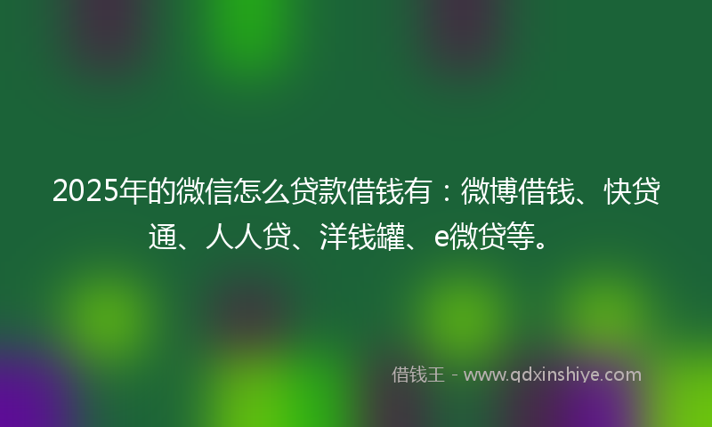 2025年的微信怎么贷款借钱有：微博借钱、快贷通、人人贷、洋钱罐、e微贷等。
