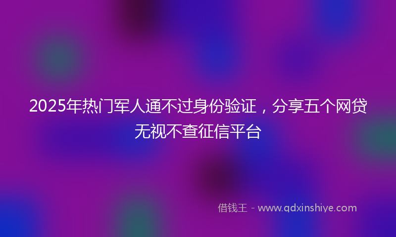 2025年热门军人通不过身份验证，分享五个网贷无视不查征信平台