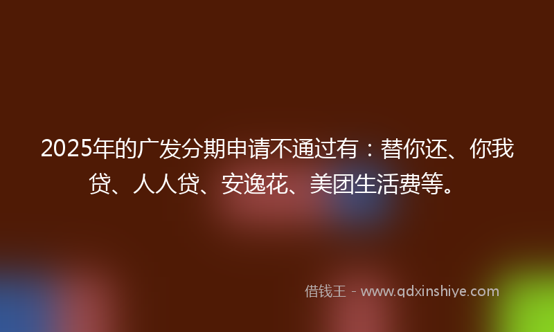 2025年的广发分期申请不通过有：替你还、你我贷、人人贷、安逸花、美团生活费等。