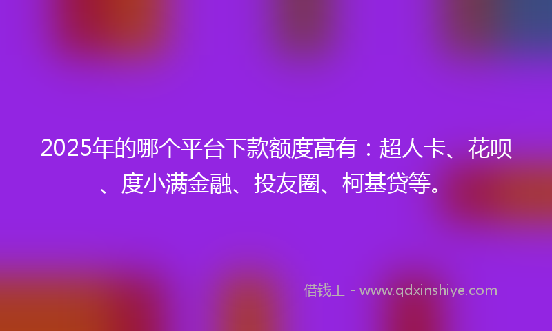 2025年的哪个平台下款额度高有：超人卡、花呗、度小满金融、投友圈、柯基贷等。