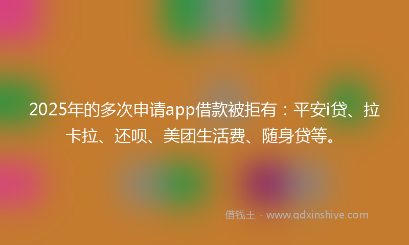 2025年的多次申请app借款被拒有：平安i贷、拉卡拉、还呗、美团生活费、随身贷等。