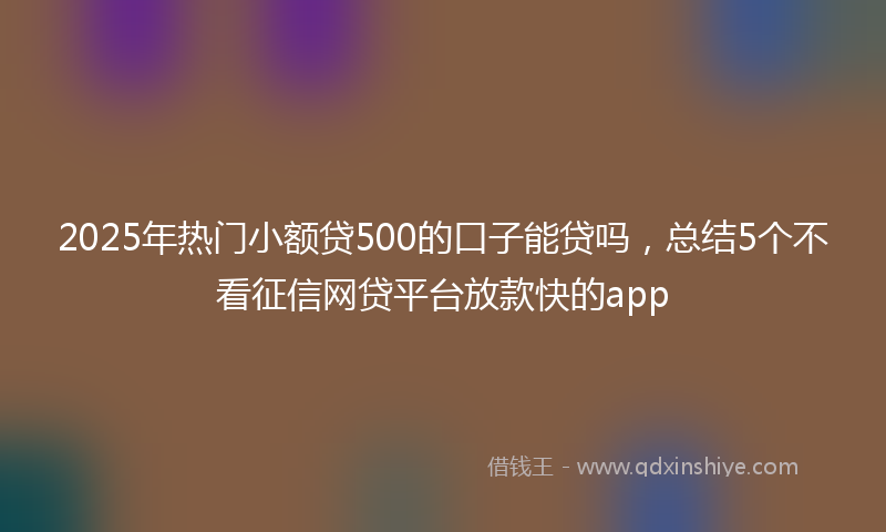 2025年热门小额贷500的口子能贷吗，总结5个不看征信网贷平台放款快的app