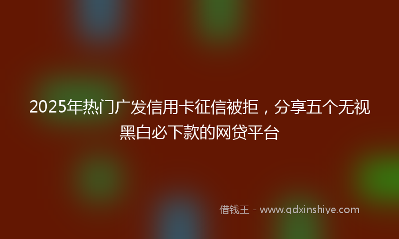 2025年热门广发信用卡征信被拒，分享五个无视黑白必下款的网贷平台