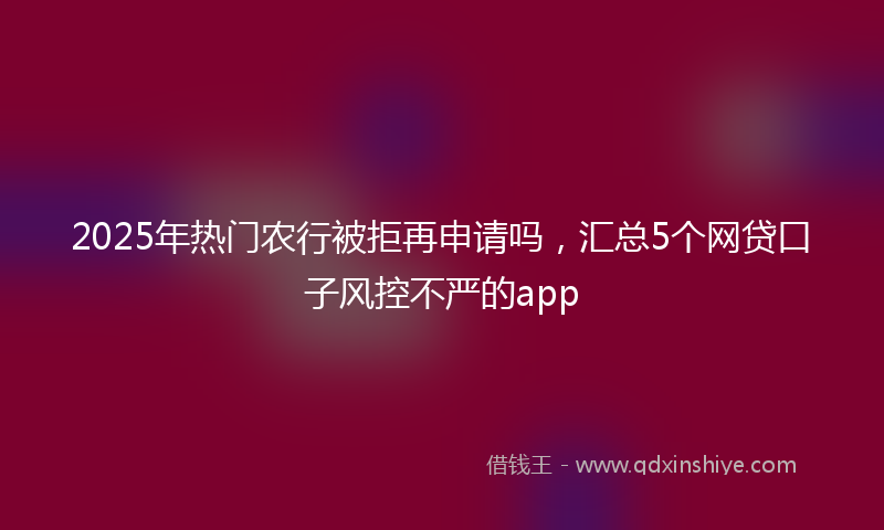 2025年热门农行被拒再申请吗，汇总5个网贷口子风控不严的app