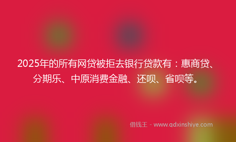 2025年的所有网贷被拒去银行贷款有：惠商贷、分期乐、中原消费金融、还呗、省呗等。